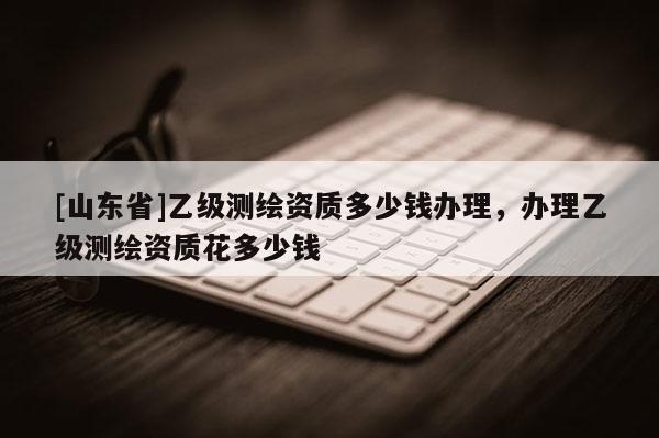 [山东省]乙级测绘资质多少钱办理，办理乙级测绘资质花多少钱