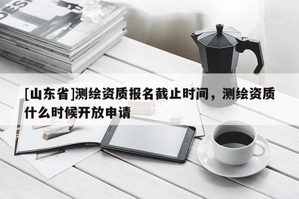 [山东省]测绘资质报名截止时间，测绘资质什么时候开放申请