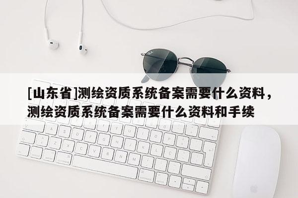 [山东省]测绘资质系统备案需要什么资料，测绘资质系统备案需要什么资料和手续