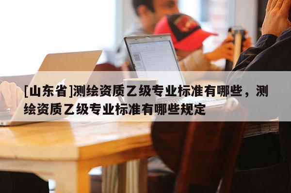[山东省]测绘资质乙级专业标准有哪些，测绘资质乙级专业标准有哪些规定