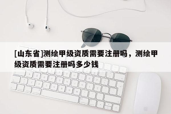[山东省]测绘甲级资质需要注册吗，测绘甲级资质需要注册吗多少钱