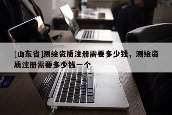 [山东省]测绘资质注册需要多少钱，测绘资质注册需要多少钱一个