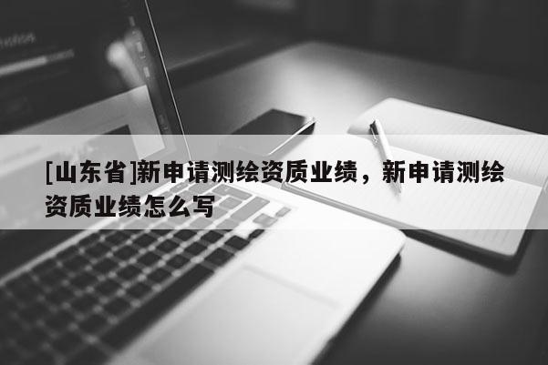 [山东省]新申请测绘资质业绩，新申请测绘资质业绩怎么写