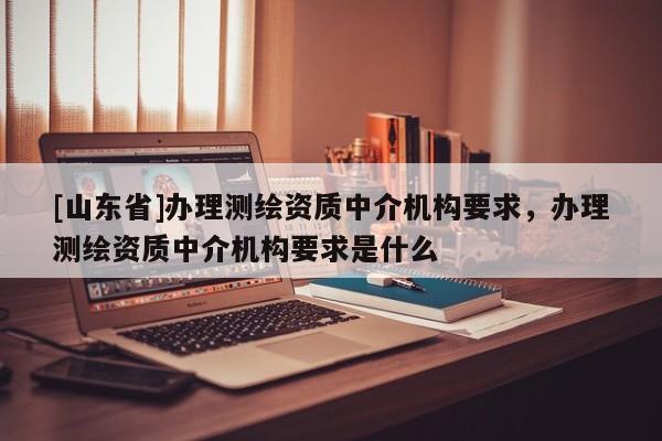 [山东省]办理测绘资质中介机构要求，办理测绘资质中介机构要求是什么