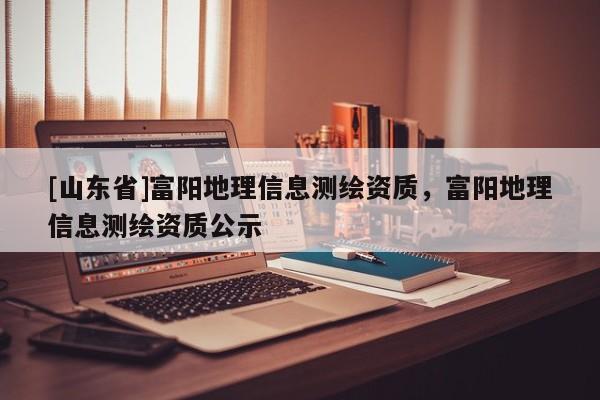 [山东省]富阳地理信息测绘资质，富阳地理信息测绘资质公示