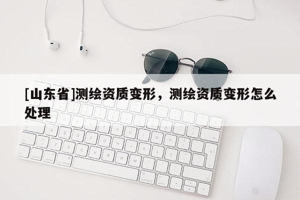 [山东省]测绘资质变形，测绘资质变形怎么处理