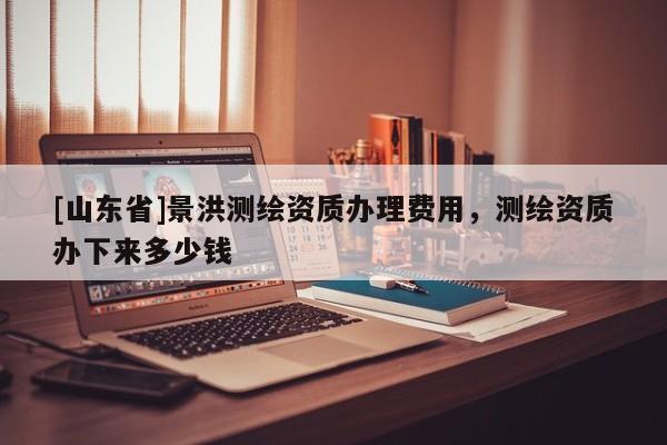 [山东省]景洪测绘资质办理费用，测绘资质办下来多少钱