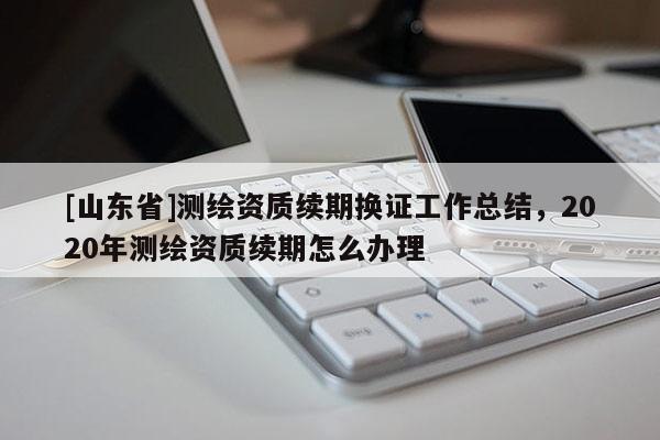 [山东省]测绘资质续期换证工作总结，2020年测绘资质续期怎么办理