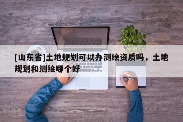[山东省]土地规划可以办测绘资质吗，土地规划和测绘哪个好