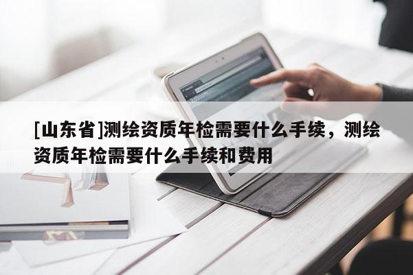 [山东省]测绘资质年检需要什么手续，测绘资质年检需要什么手续和费用