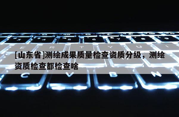 [山东省]测绘成果质量检查资质分级，测绘资质检查都检查啥