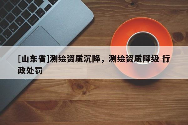 [山东省]测绘资质沉降，测绘资质降级 行政处罚