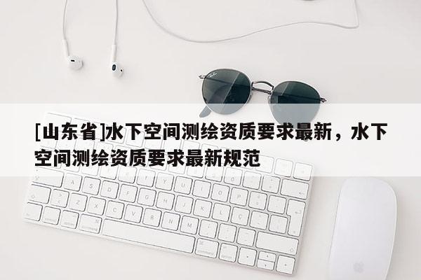 [山东省]水下空间测绘资质要求最新，水下空间测绘资质要求最新规范