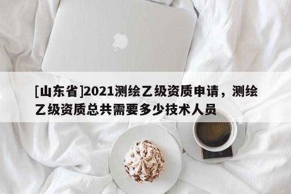 [山东省]2021测绘乙级资质申请，测绘乙级资质总共需要多少技术人员