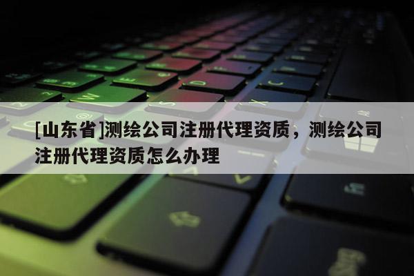 [山东省]测绘公司注册代理资质，测绘公司注册代理资质怎么办理