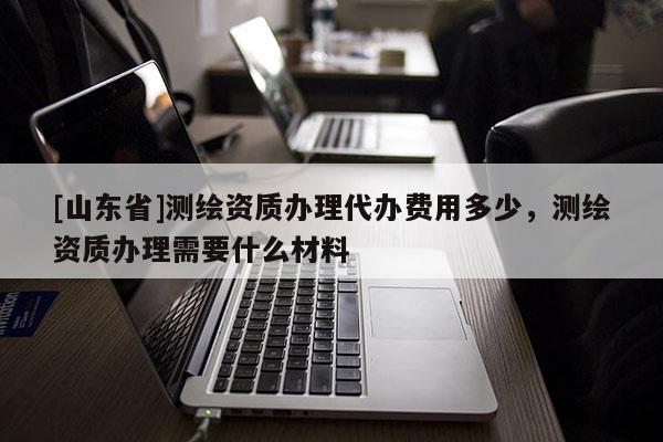 [山东省]测绘资质办理代办费用多少，测绘资质办理需要什么材料