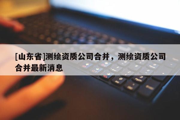 [山东省]测绘资质公司合并，测绘资质公司合并最新消息