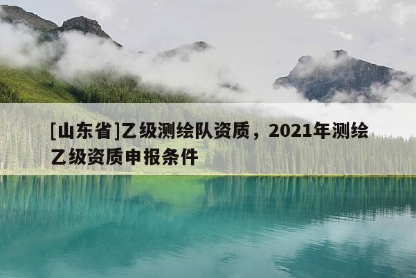 [山东省]乙级测绘队资质，2021年测绘乙级资质申报条件