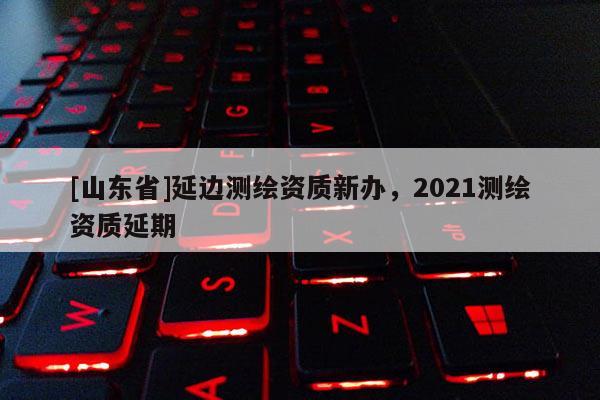 [山东省]延边测绘资质新办，2021测绘资质延期