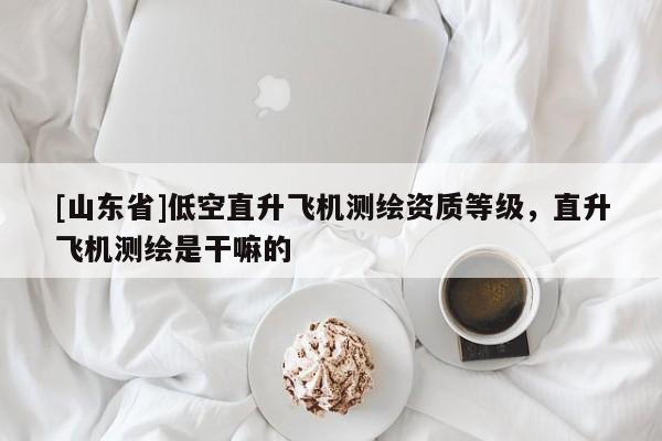 [山东省]低空直升飞机测绘资质等级，直升飞机测绘是干嘛的