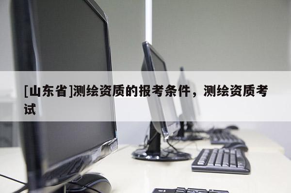 [山东省]测绘资质的报考条件，测绘资质考试
