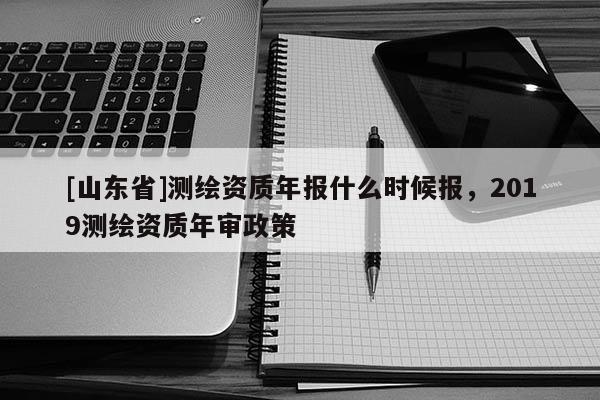 [山东省]测绘资质年报什么时候报，2019测绘资质年审政策