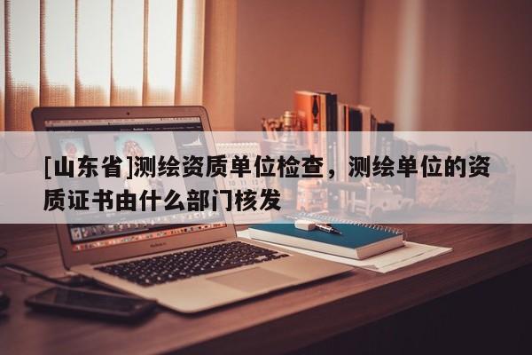 [山东省]测绘资质单位检查，测绘单位的资质证书由什么部门核发