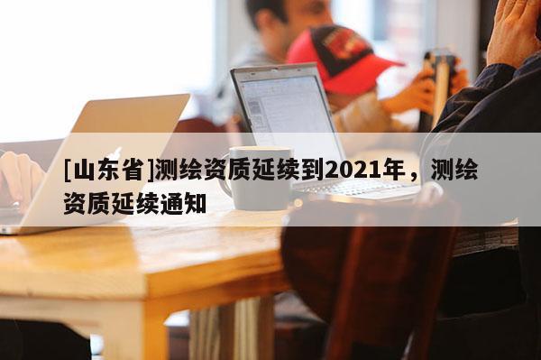 [山东省]测绘资质延续到2021年，测绘资质延续通知