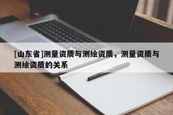 [山东省]测量资质与测绘资质，测量资质与测绘资质的关系