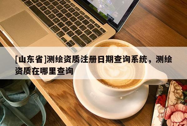 [山东省]测绘资质注册日期查询系统，测绘资质在哪里查询