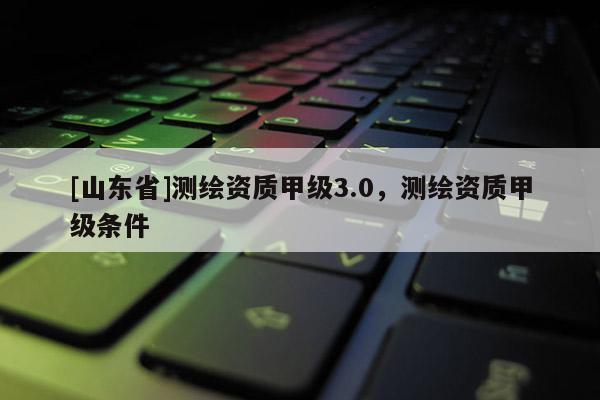 [山东省]测绘资质甲级3.0，测绘资质甲级条件