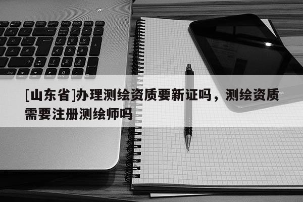 [山东省]办理测绘资质要新证吗，测绘资质需要注册测绘师吗