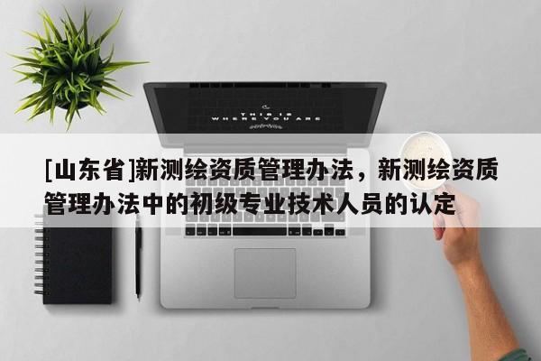 [山东省]新测绘资质管理办法，新测绘资质管理办法中的初级专业技术人员的认定