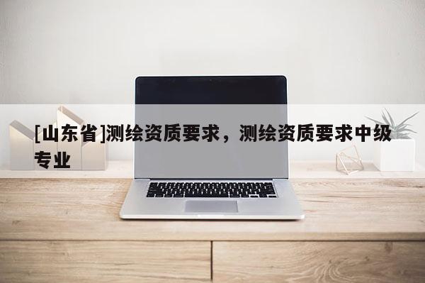 [山东省]测绘资质要求，测绘资质要求中级专业