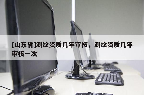 [山东省]测绘资质几年审核，测绘资质几年审核一次