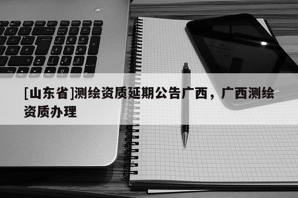 [山东省]测绘资质延期公告广西，广西测绘资质办理