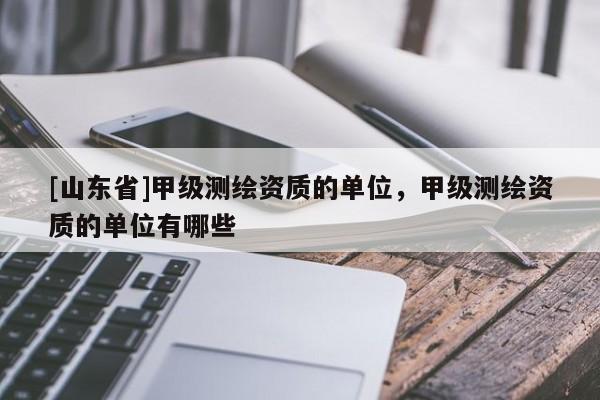 [山东省]甲级测绘资质的单位，甲级测绘资质的单位有哪些