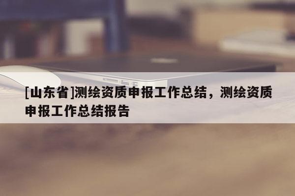 [山东省]测绘资质申报工作总结，测绘资质申报工作总结报告