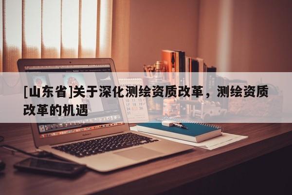 [山东省]关于深化测绘资质改革，测绘资质改革的机遇