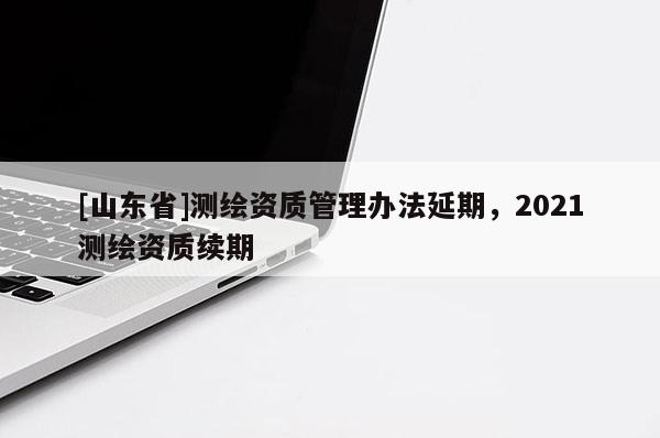 [山东省]测绘资质管理办法延期，2021测绘资质续期