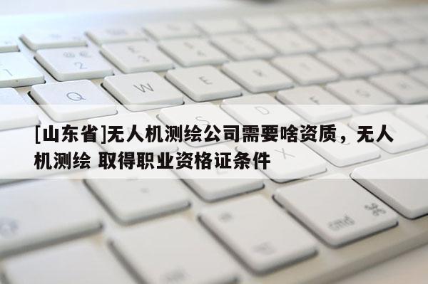 [山东省]无人机测绘公司需要啥资质，无人机测绘 取得职业资格证条件