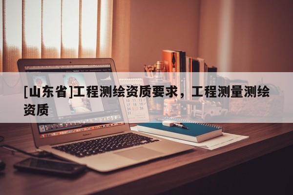 [山东省]工程测绘资质要求，工程测量测绘资质