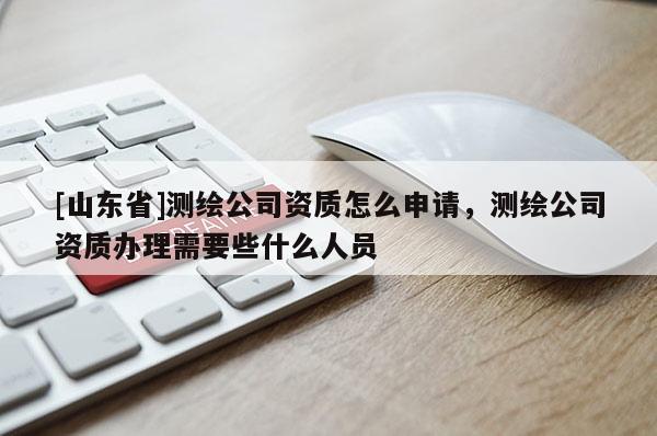 [山东省]测绘公司资质怎么申请，测绘公司资质办理需要些什么人员