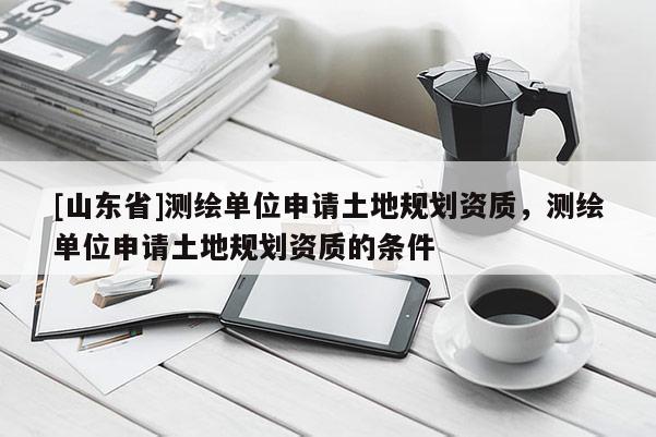 [山东省]测绘单位申请土地规划资质，测绘单位申请土地规划资质的条件