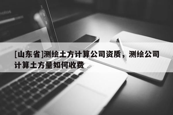 [山东省]测绘土方计算公司资质，测绘公司计算土方量如何收费