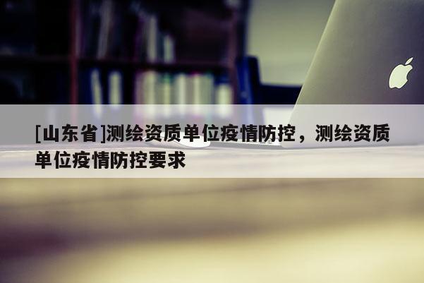 [山东省]测绘资质单位疫情防控，测绘资质单位疫情防控要求