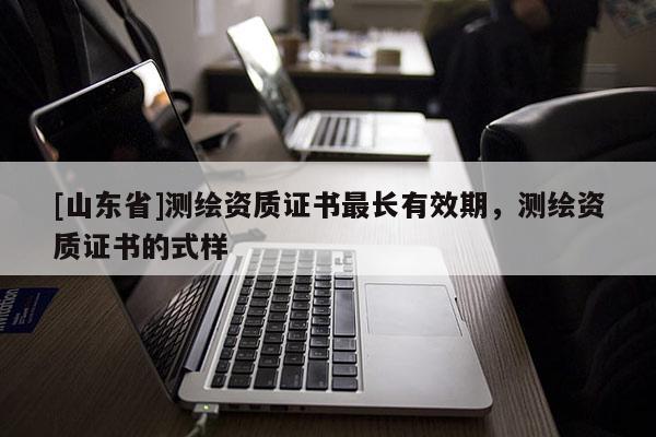 [山东省]测绘资质证书最长有效期，测绘资质证书的式样