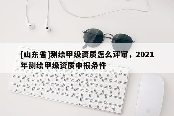 [山东省]测绘甲级资质怎么评审，2021年测绘甲级资质申报条件