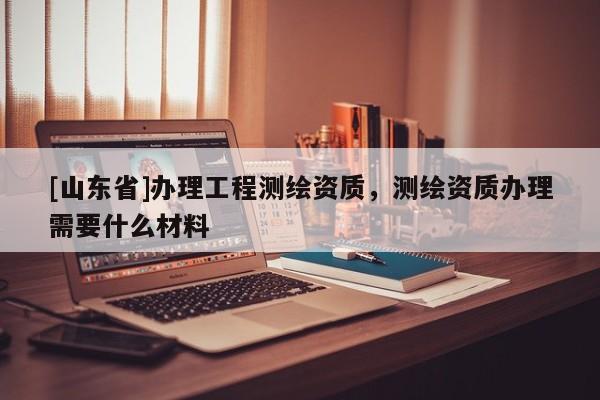 [山东省]办理工程测绘资质，测绘资质办理需要什么材料