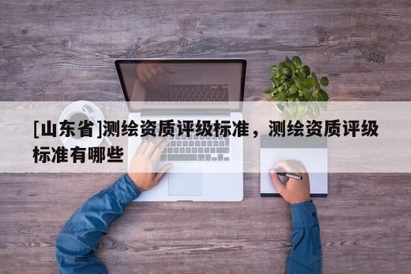 [山东省]测绘资质评级标准，测绘资质评级标准有哪些